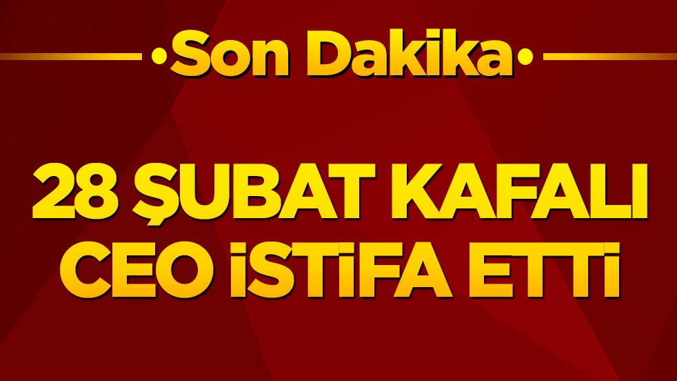 28 Şubat kafalı CEO istifa etti