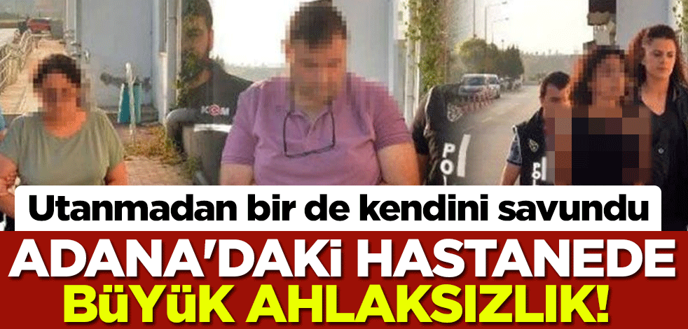 Adana'daki hastanede büyük ahlaksızlık! Utanmadan bir de kendini savundu