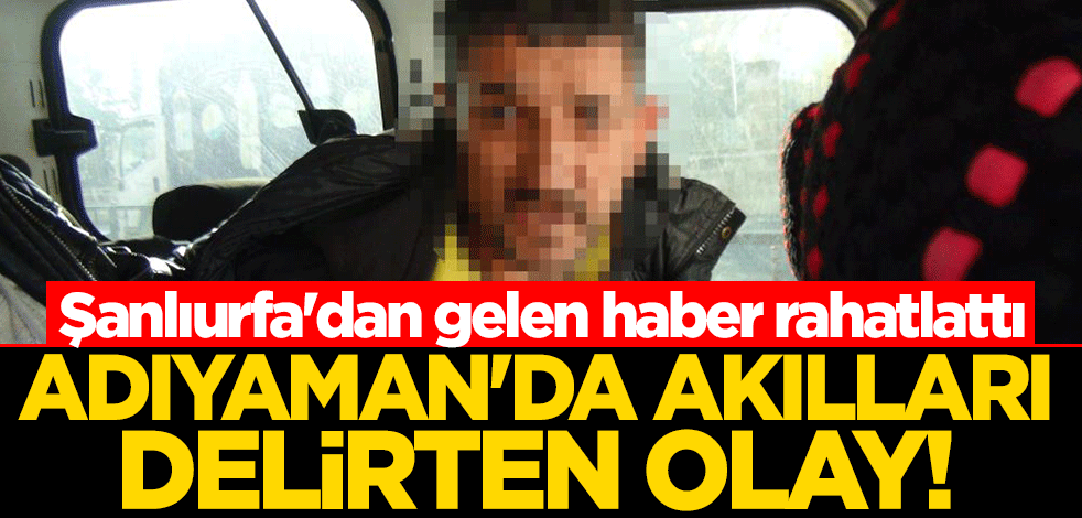Adıyaman'da akılları delirten olay! Şanlıurfa'dan gelen haber rahatlattı