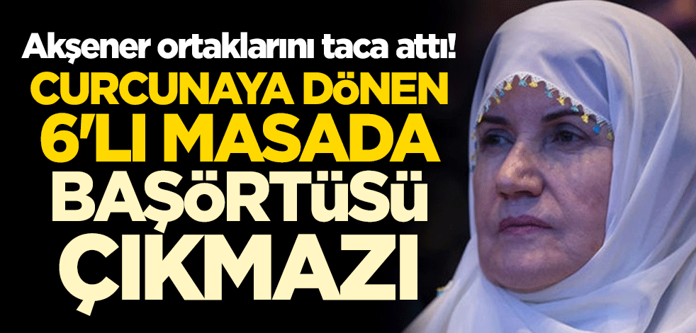 Akşener ortaklarını taca attı! Curcunaya dönen 6'lı masada başörtüsü çıkmazı