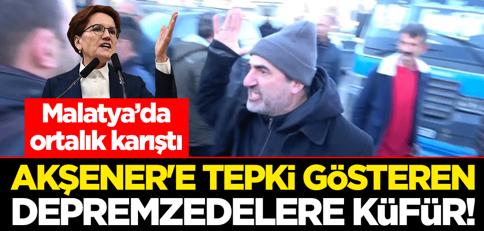 Akşener'e tepki gösteren depremzedelere küfür! Malatya’da ortalık karıştı