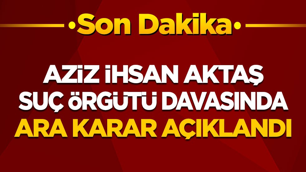 Aziz İhsan Aktaş suç örgütü davasında  ara karar açıklandı