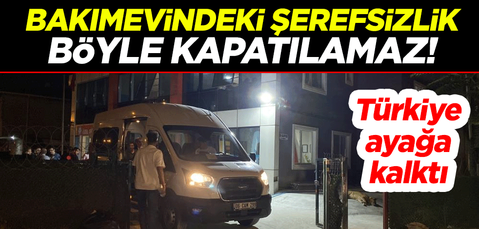 Bakımevindeki şerefsizlik böyle kapatılamaz! Gün yüzü görmesinler