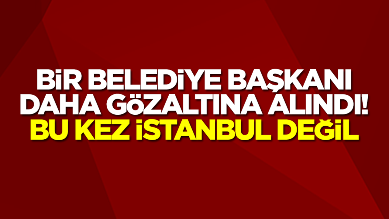 Bir belediye başkanı daha gözaltına alındı! Bu kez İstanbul değil