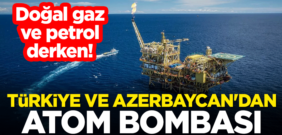 Doğal gaz ve petrol derken! Türkiye ve Azerbaycan'dan atom bombası