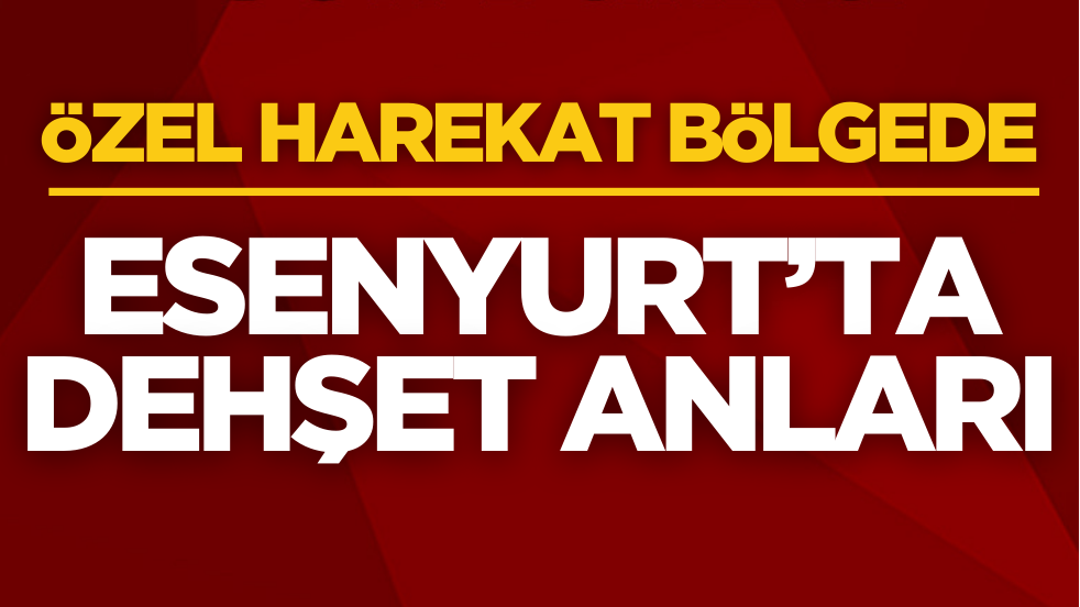 Esenyurt’ta dehşet anları! Özel harekat bölgede