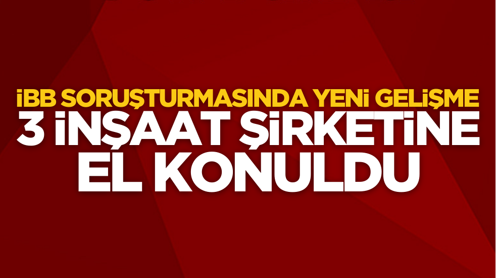 İBB soruşturmasında yeni gelişme: 3 inşaat şirketine el konuldu