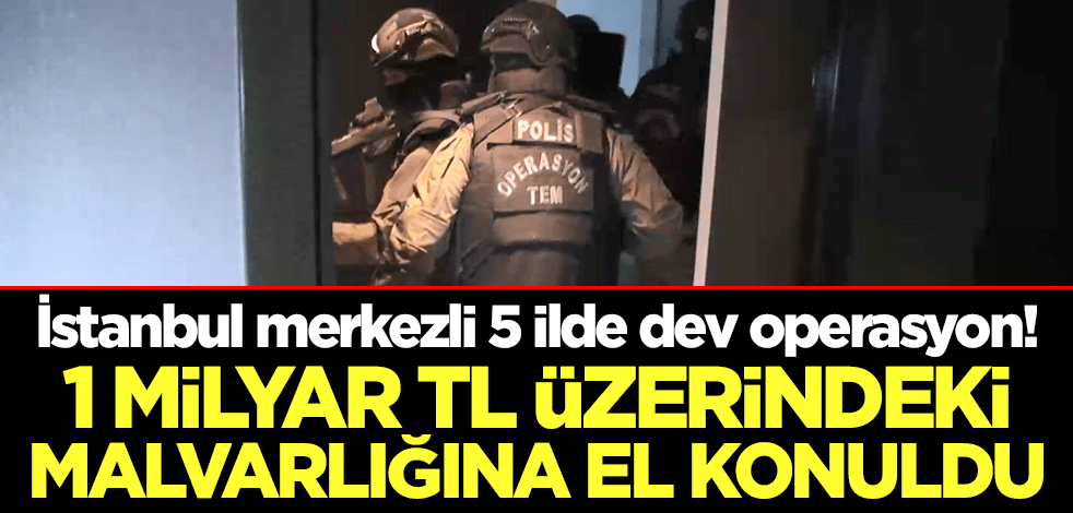 İstanbul merkezli 5 ilde dev operasyon! 1 milyar TL üzerindeki malvarlığına el konuldu