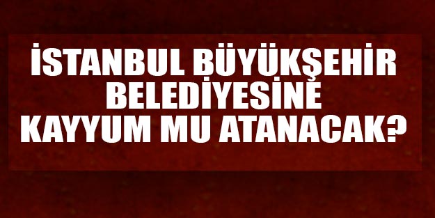 İstanbul seçimlerinde son durum İstanbul Büyükşehire kayyum mu atanacak?