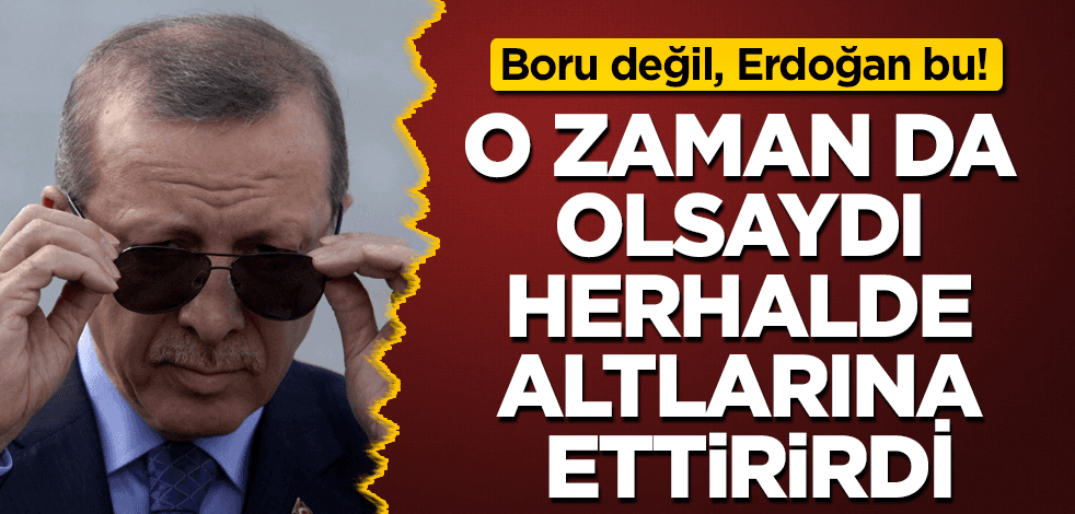 O dönemde de Erdoğan olsaydı, herhalde altlarına ederlerdi