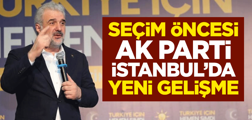 Seçim öncesi AK Parti İstanbul’da yeni gelişme