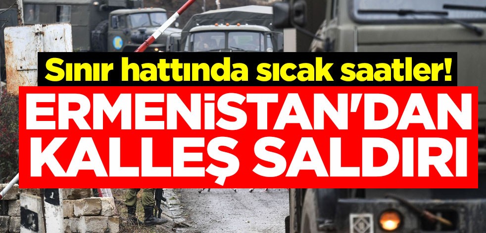 Sınır hattında sıcak saatler! Ermenistan'dan kalleş saldırı