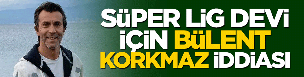 Süper Lig devi için Bülent Korkmaz iddiası!