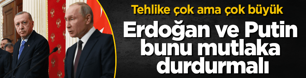 Tehlike büyük! Erdoğan ve Putin bunu mutlaka durdurmalı