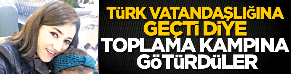 Türk vatandaşlığına geçti diye toplama kampına götürdüler