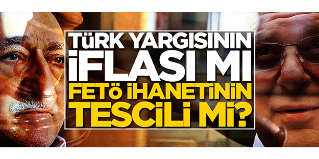 Türk yargısının iflası mı, FETÖ ihanetinin tescili mi?