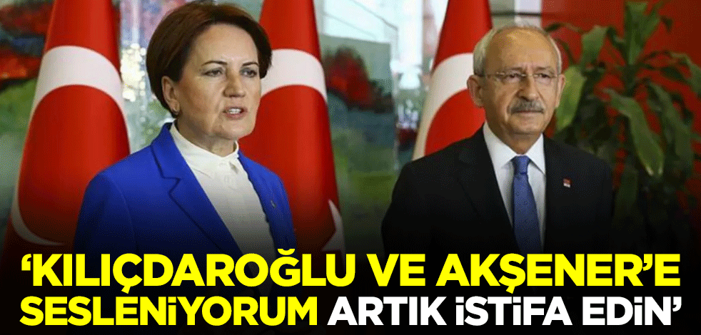 "Kılıçdaroğlu ve Akşener’e sesleniyorum artık istifa edin"