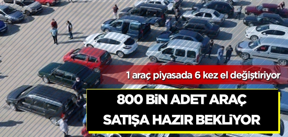 1 araç piyasada 6 kez el değiştiriyor! 800 bir adet araç satışa hazır bekliyor