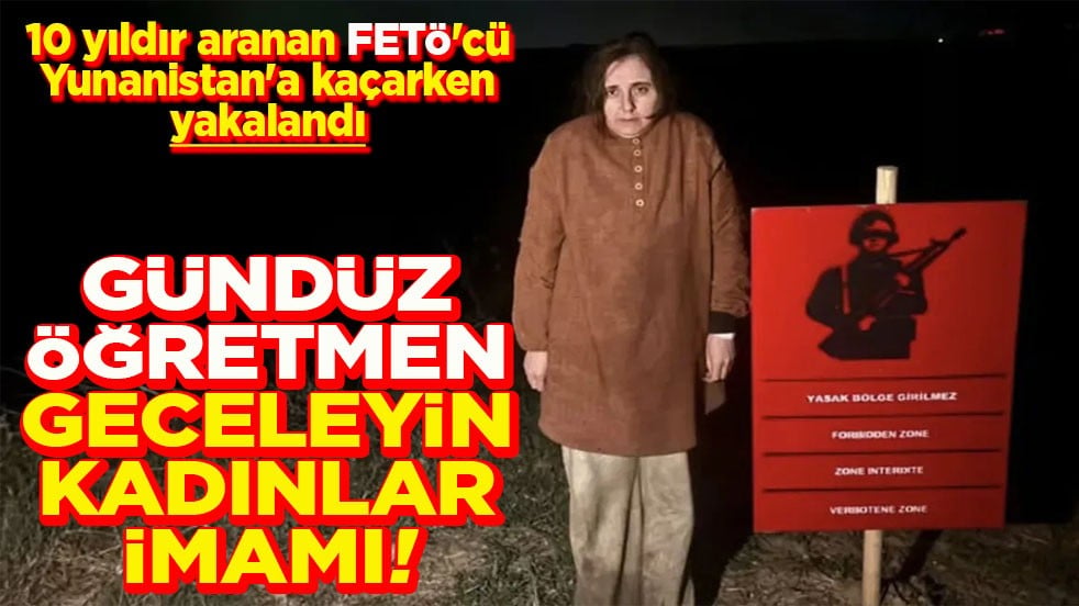 10 yıldır aranan FETÖ'cü Yunanistan'a kaçarken yakalandı Gündüz öğretmen geceleyin kadınlar imamı!