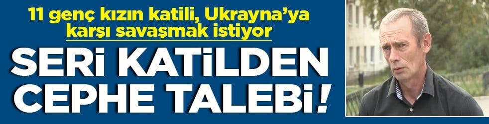 11 genç kızın katili, Ukrayna’ya karşı savaşmak istiyor Seri katilden cephe talebi!