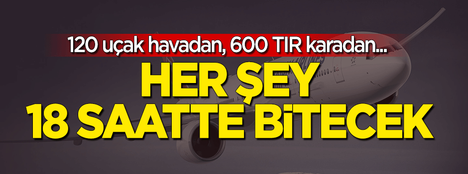 120 uçak havadan, 600 TIR karadan... 18 saatte her şey bitecek
