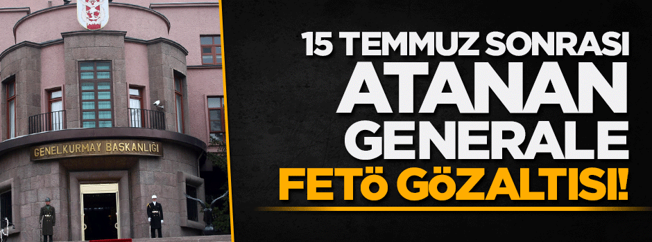 15 Temmuz sonrası atanan general FETÖ'den gözaltına alındı