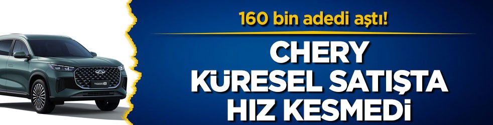160 bin adedi aştı! Chery küresel satışta hız kesmedi