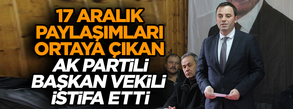 17 Aralık paylaşımları ortaya çıkan AK Partili başkan vekili istifa etti