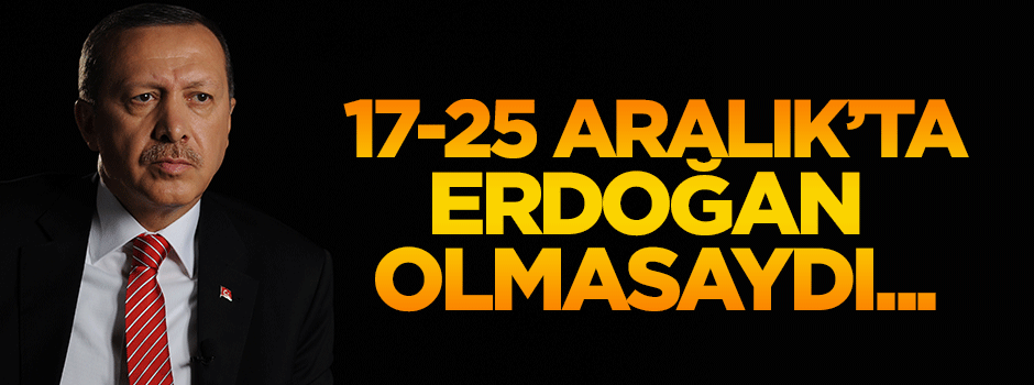 17/25 Aralık’ta Erdoğan olmasaydı...
