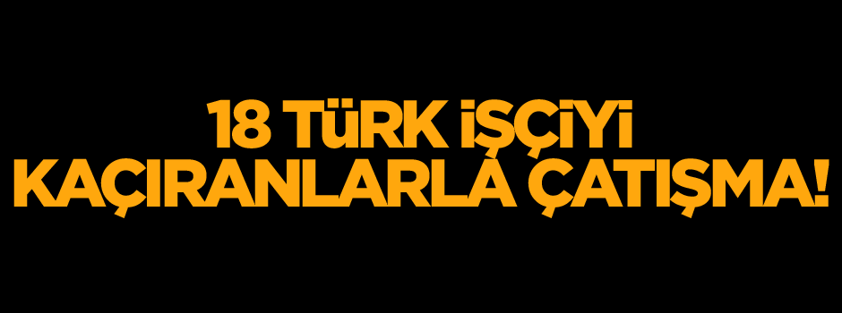 18 Türk işçiyi kaçıranlarla çatışma!