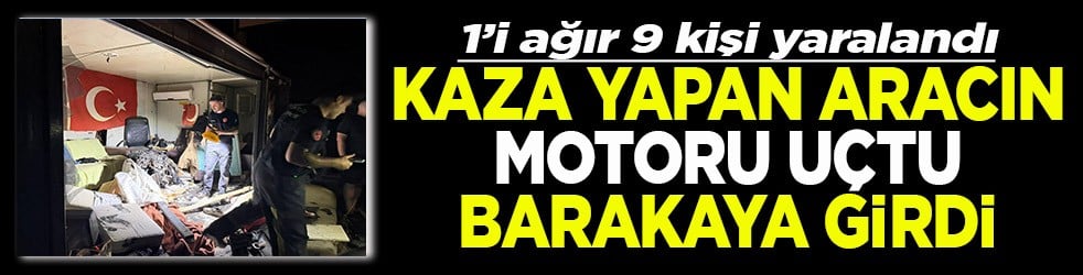 1’i ağır 9 kişi yaralandı Kaza yapan aracın motoru uçtu barakaya girdi