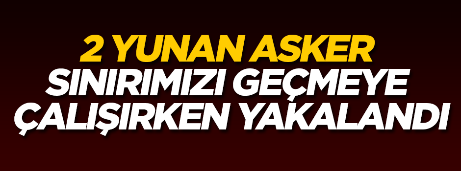2 Yunan asker sınırımızdan geçmeye çalışırken yakalandı!