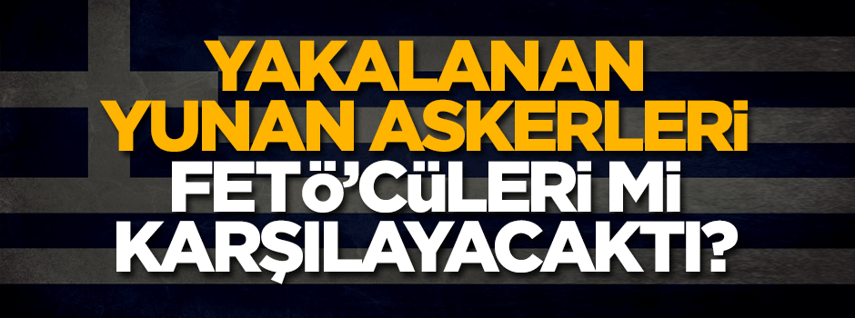2 Yunan askeri FETÖ'cüleri mi karşılayacaktı? Ankara soruşturuyor...