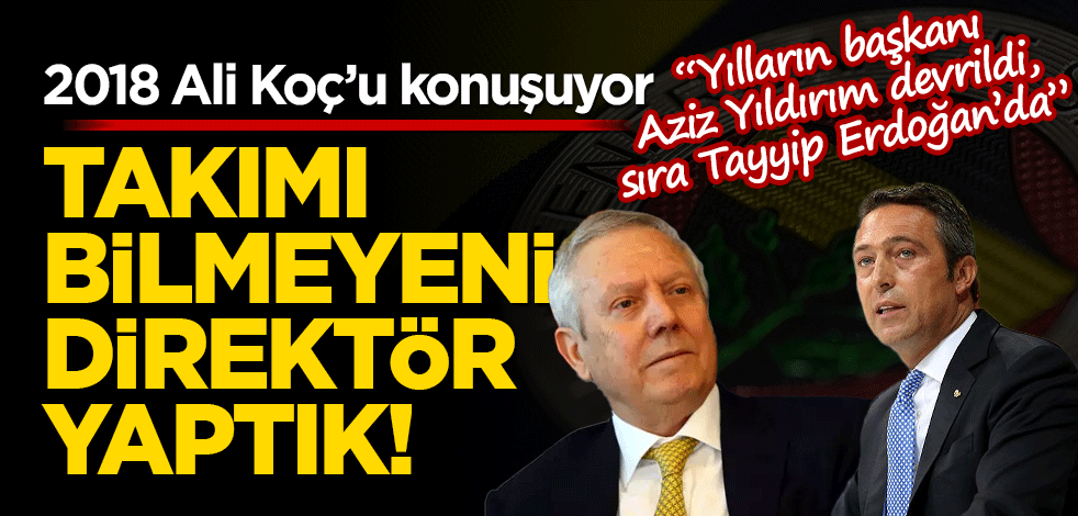 2018 Ali Koç’u konuşuyor: Takımı bilmeyeni direktör yaptık!
