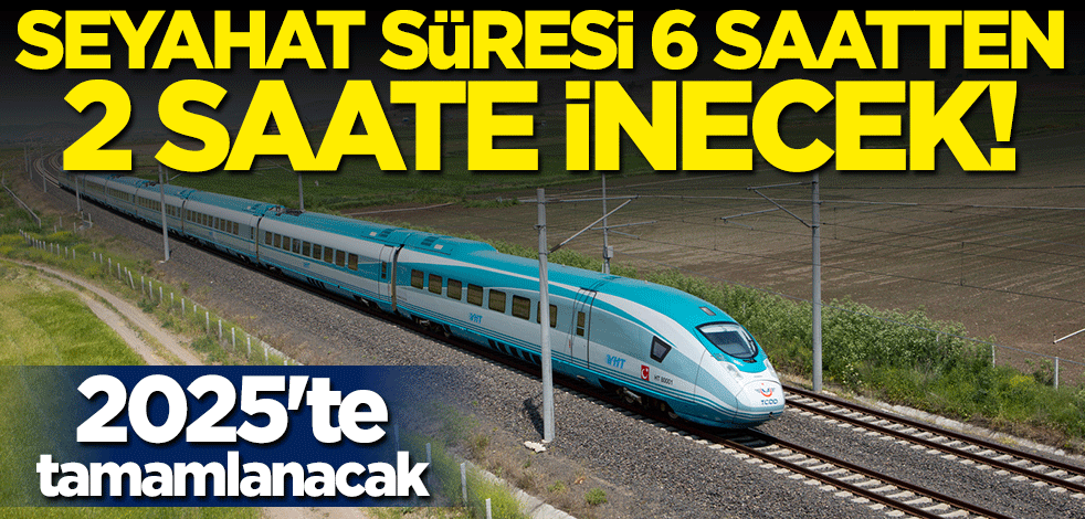 2025'te tamamlanacak! Seyahat süresi 6 saatten 2 saate inecek