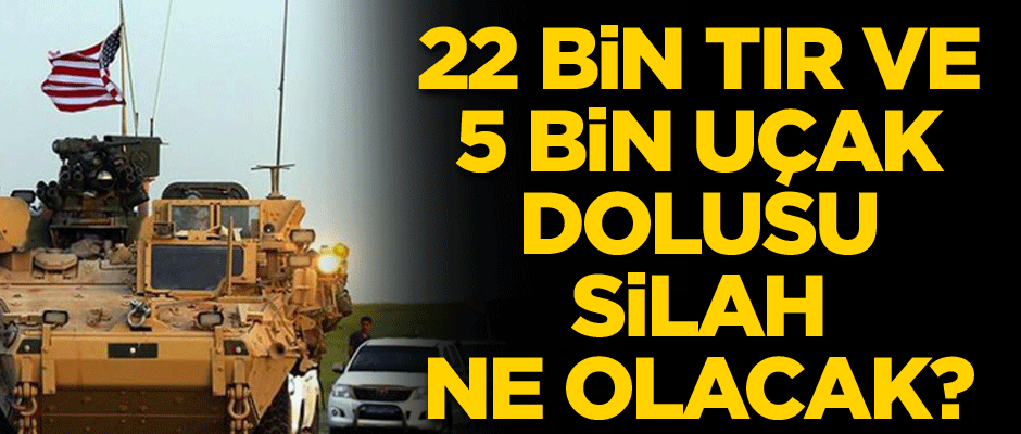 22 bin tır ve 5 bin uçak dolusu silah ne olacak?