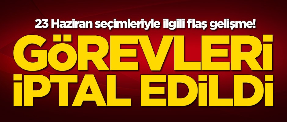 23 Haziran seçimleriyle ilgili flaş gelişme! Görevleri iptal edildi