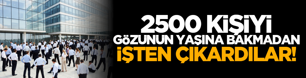 2500 kişiyi gözünün yaşına bakmadan işten çıkardılar!
