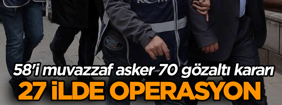 27 ilde operasyon... 58'i muvazzaf asker 70 gözaltı kararı