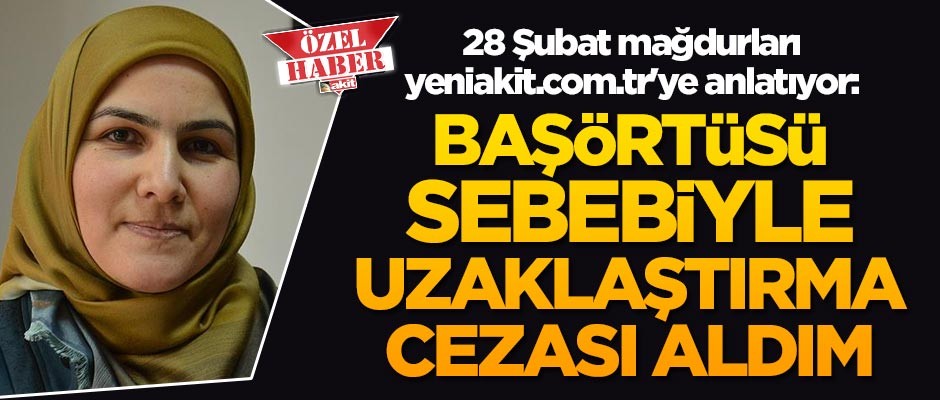 28 Şubat mağdurları yeniakit.com.tr'ye anlatıyor: Başörtülü olmam sebebiyle uzaklaştırma cezası aldım