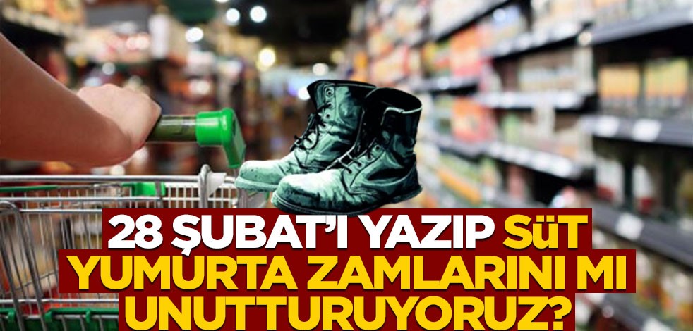 28 Şubat’ı yazıp, süt/yumurta zamlarını mı unutturuyoruz?
