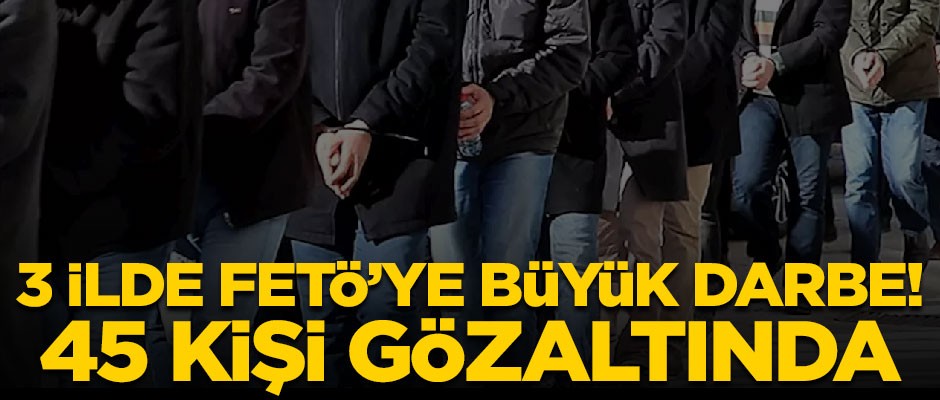 3 ilde FETÖ'ye büyük darbe! 45 kişi gözaltında