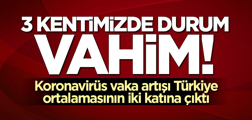 3 kentimizde durum vahim! Korona vaka artışı Türkiye ortalamasının iki katına çıktı
