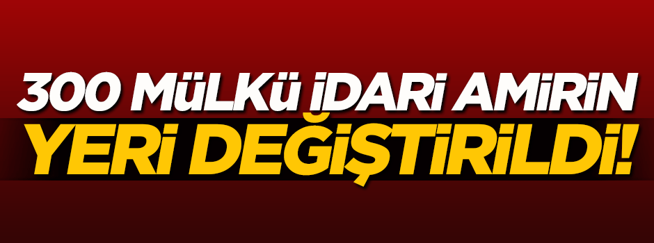 300 mülki idare amirinin yeri değiştirildi
