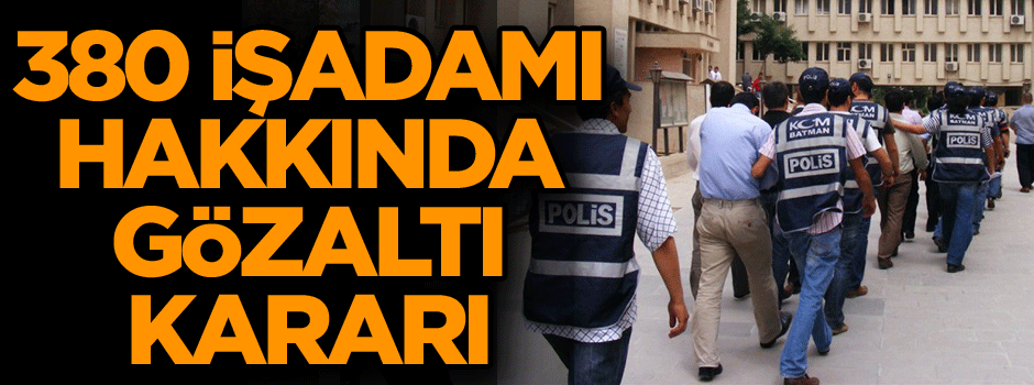 380 işadamı hakkında gözaltı kararı