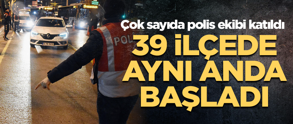 39 ilçede aynı anda başladı... Çok sayıda polis ekibi katıldı
