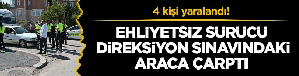 4 kişi yaralandı! Ehliyetsiz sürücü, direksiyon sınavındaki araca çarptı