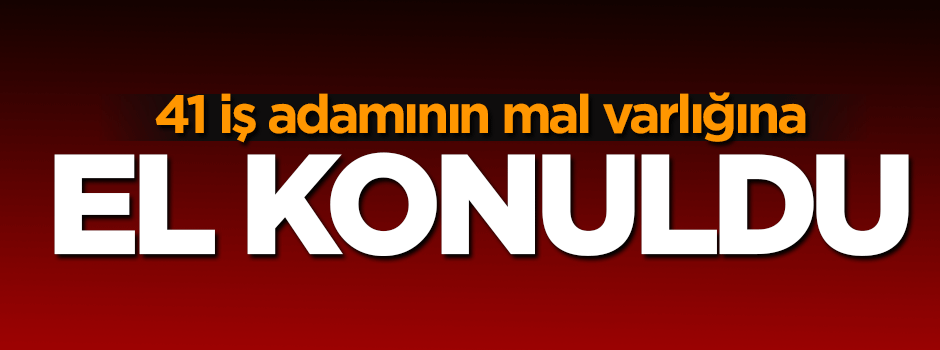 41 iş adamının mal varlığına el konuldu