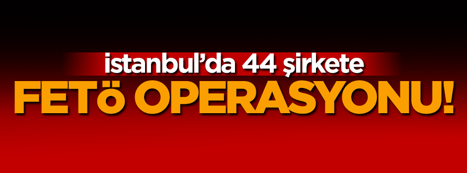 44 şirkete eş zamanlı FETÖ operasyonu