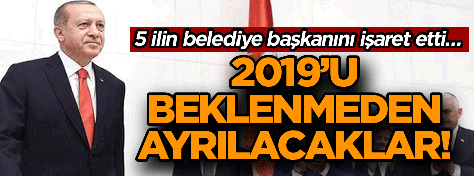 5 ilin belediye başkanını işaret etti… 2019'u beklenmeden ayrılacaklar!